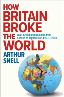 How Britain Broke the World: War, Greed and Blunders from Kosovo to Afghanistan, 1997-2021